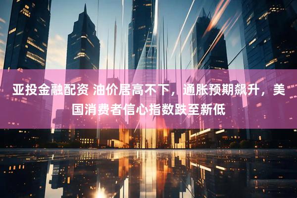 亚投金融配资 油价居高不下，通胀预期飙升，美国消费者信心指数跌至新低