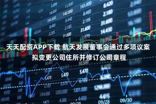 天天配资APP下载 航天发展董事会通过多项议案 拟变更公司住所并修订公司章程