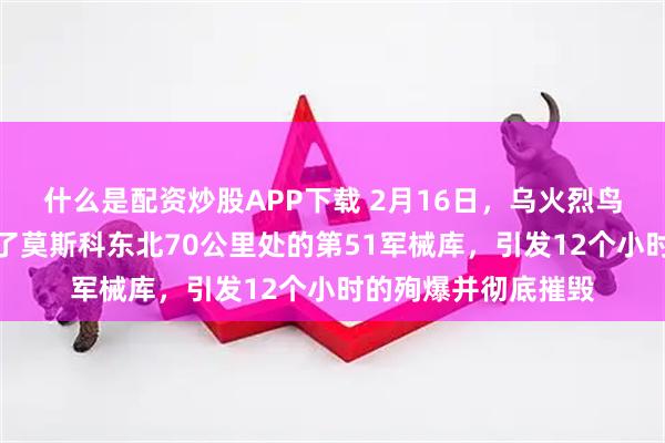 什么是配资炒股APP下载 2月16日，乌火烈鸟巡航导弹远程打击了莫斯科东北70公里处的第51军械库，引发12个小时的殉爆并彻底摧毁