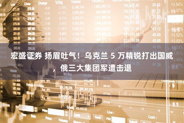 宏盛证券 扬眉吐气！乌克兰 5 万精锐打出国威，俄三大集团军遭击退