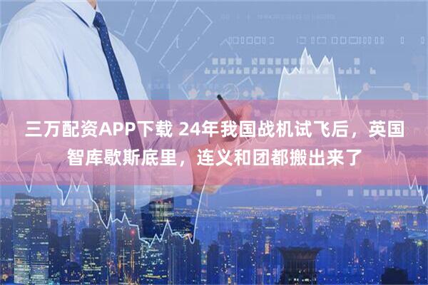 三万配资APP下载 24年我国战机试飞后，英国智库歇斯底里，连义和团都搬出来了