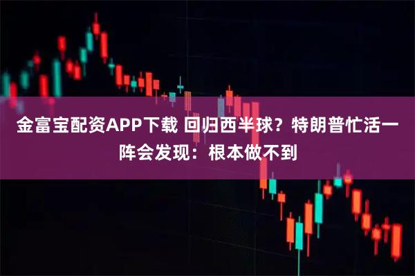 金富宝配资APP下载 回归西半球？特朗普忙活一阵会发现：根本做不到